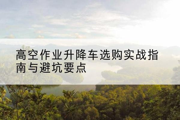 浙江升降车怎么选-高空作业升降车选购实战指南与避坑要点