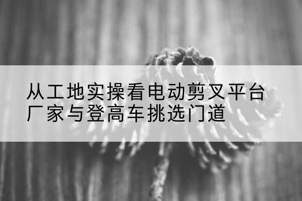 浙江电动剪叉升降平台厂家-从工地实操看电动剪叉平台厂家与登高车挑选门道
