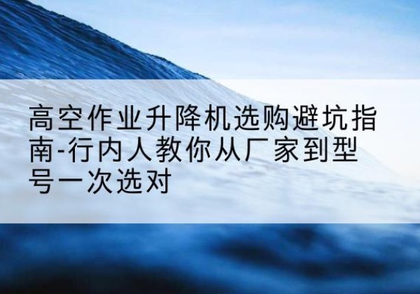 浙江升降平台厂家-高空作业升降机选购避坑指南-行内人教你从厂家到型号一次选对