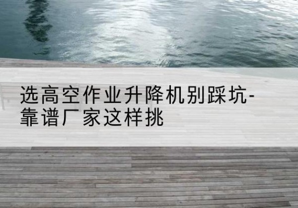 浙江剪叉式升降机厂家-选高空作业升降机别踩坑-靠谱厂家这样挑