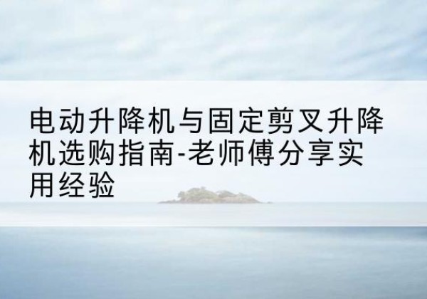 浙江电动升降机怎么选-电动升降机与固定剪叉升降机选购指南-老师傅分享实用经验
