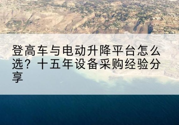 浙江登高车厂家厂家-登高车与电动升降平台怎么选？十五年设备采购经验分享