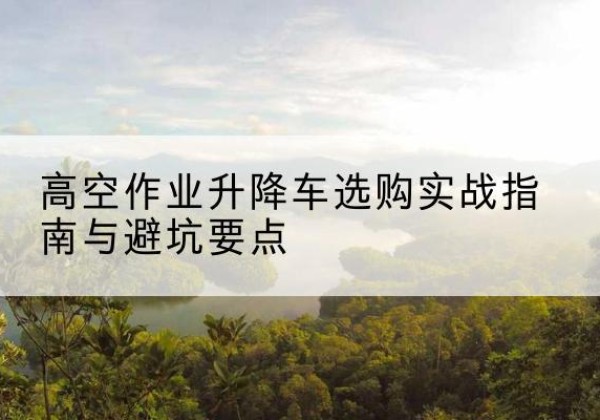 浙江升降车怎么选-高空作业升降车选购实战指南与避坑要点