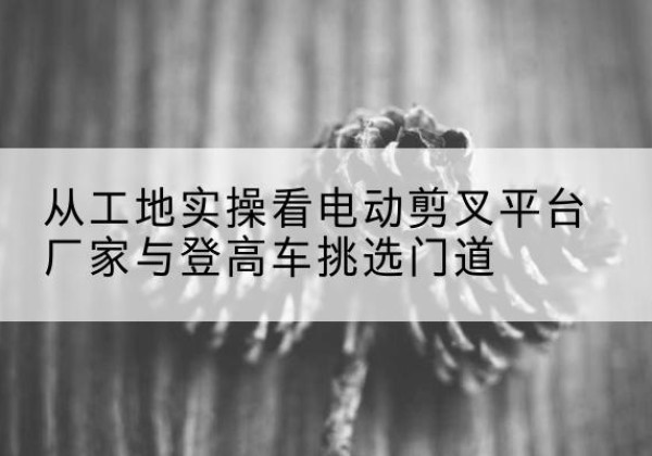 浙江电动剪叉升降平台厂家-从工地实操看电动剪叉平台厂家与登高车挑选门道