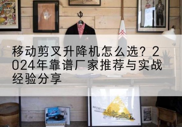 浙江升降平台厂家推荐-移动剪叉升降机怎么选？2024年靠谱厂家推荐与实战经验分享