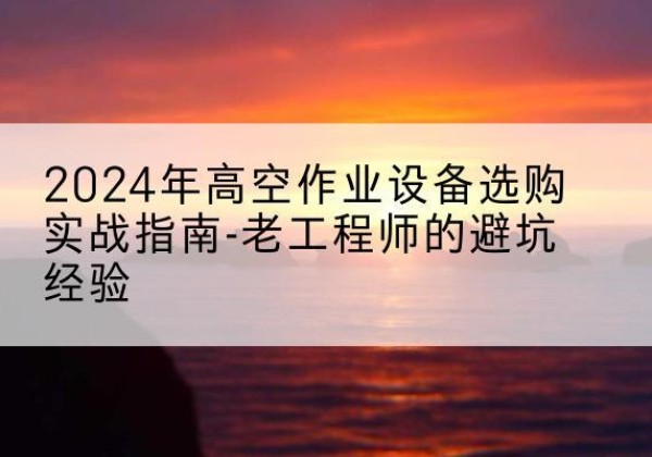 浙江高空作业升降机厂家推荐-2024年高空作业设备选购实战指南-老工程师的避坑经验